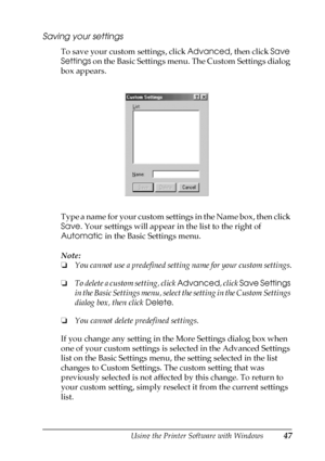 Page 47Using the Printer Software with Windows47
3
3
3
3
3
3
3
3
3
3
3
3
Saving your settings
To save your custom settings, click Advanced, then click Save 
Settings on the Basic Settings menu. The Custom Settings dialog 
box appears.
T y p e  a  n a m e  f o r  y o u r  c u s t o m  s e t t i n g s  i n  t h e  N a m e  b o x ,  t h e n  c l i c k  
Save. Your settings will appear in the list to the right of 
Automatic in the Basic Settings menu.
Note:
❏You cannot use a predefined setting name for your custom...