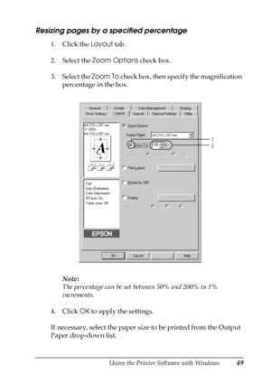 Page 49Using the Printer Software with Windows49
3
3
3
3
3
3
3
3
3
3
3
3
Resizing pages by a specified percentage
1. Click the Layout tab.
2. Select the Zoom Options check box.
3. Select the Zoom To check box, then specify the magnification 
percentage in the box.
Note:
The percentage can be set between 50% and 200% in 1% 
increments.
4. Click OK to apply the settings.
If necessary, select the paper size to be printed from the Output 
Paper drop-down list.
1
2
 