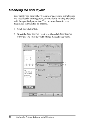 Page 5050Using the Printer Software with Windows
Modifying the print layout
Your printer can print either two or four pages onto a single page 
and specifies the printing order, automatically resizing each page 
to fit the specified paper size. You can also choose to print 
documents surrounded by a frame.
1. Click the Layout tab.
2. Select the Print Layout check box, then click Print Layout 
Settings. The Print Layout Settings dialog box appears.
1
2
 
