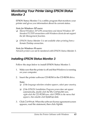 Page 63Using the Printer Software with Windows63
3
3
3
3
3
3
3
3
3
3
3
3
Monitoring Your Printer Using EPSON Status 
Monitor 3
EPSON Status Monitor 3 is a utility program that monitors your 
printer and gives you information about its current status.
Note for Windows XP users:
❏Shared Windows XP LPR connections and shared Windows XP 
Standard TCP/IP connections with Windows clients do not support 
the Job Management function.
❏EPSON Status Monitor 3 is not available when printing from a 
Remote Desktop...
