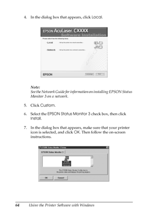 Page 6464Using the Printer Software with Windows 4. In the dialog box that appears, click Local.
Note:
See the Network Guide for information on installing EPSON Status 
Monitor 3 on a network.
5. Click Custom. 
6. Select the EPSON Status Monitor 3 check box, then click 
Install.
7. In the dialog box that appears, make sure that your printer 
icon is selected, and click OK. Then follow the on-screen 
instructions.
 