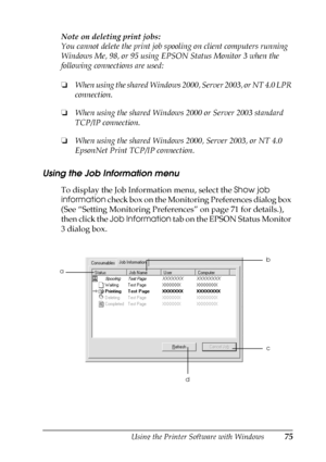 Page 75Using the Printer Software with Windows75
3
3
3
3
3
3
3
3
3
3
3
3
Note on deleting print jobs:
You cannot delete the print job spooling on client computers running 
Windows Me, 98, or 95 using EPSON Status Monitor 3 when the 
following connections are used:
❏When using the shared Windows 2000, Server 2003, or NT 4.0 LPR 
connection.
❏When using the shared Windows 2000 or Server 2003 standard 
TCP/IP connection.
❏When using the shared Windows 2000, Server 2003, or NT 4.0 
EpsonNet Print TCP/IP...