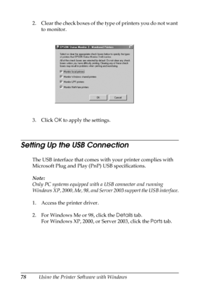 Page 7878Using the Printer Software with Windows 2. Clear the check boxes of the type of printers you do not want 
to monitor.
3. Click OK to apply the settings.
Setting Up the USB Connection
The USB interface that comes with your printer complies with 
Microsoft Plug and Play (PnP) USB specifications.
Note:
Only PC systems equipped with a USB connector and running 
Windows XP, 2000, Me, 98, and Server 2003 support the USB interface.
1. Access the printer driver.
2. For Windows Me or 98, click the Details tab....
