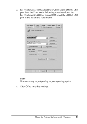 Page 79Using the Printer Software with Windows79
3
3
3
3
3
3
3
3
3
3
3
3
3. For Windows Me or 98, select the EPUSB1: (your printer) USB 
port from the Print to the following port drop-down list.
For Windows XP, 2000, or Server 2003, select the USB001 USB 
port in the list on the Ports menu.
Note:
This screen may vary depending on your operating system.
4. Click OK to save this settings.
 