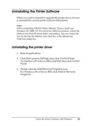 Page 81Using the Printer Software with Windows81
3
3
3
3
3
3
3
3
3
3
3
3
Uninstalling the Printer Software
When you wish to reinstall or upgrade the printer driver, be sure 
to uninstall the current printer software beforehand.
Note:
When uninstalling EPSON Status Monitor 3 from a multi-user 
Windows XP, 2000, NT 4.0, and Server 2003 environment, remove the 
shortcut icon from all clients before uninstalling. You can remove the 
icon by clearing the Shortcut Icon check box in the Monitoring 
Preference dialog...