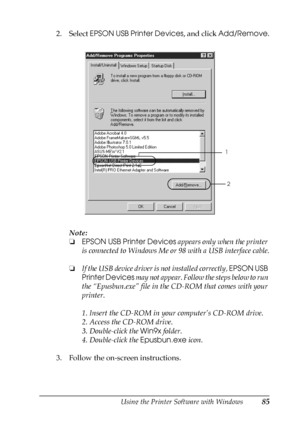 Page 85Using the Printer Software with Windows85
3
3
3
3
3
3
3
3
3
3
3
3
2. Select EPSON USB Printer Devices, and click Add/Remove.
Note:
❏EPSON USB Printer Devices appears only when the printer 
is connected to Windows Me or 98 with a USB interface cable.
❏If the USB device driver is not installed correctly, EPSON USB 
Printer Devices may not appear. Follow the steps below to run 
the “Epusbun.exe” file in the CD-ROM that comes with your 
printer.
1. Insert the CD-ROM in your computer’s CD-ROM drive.
2. Access...