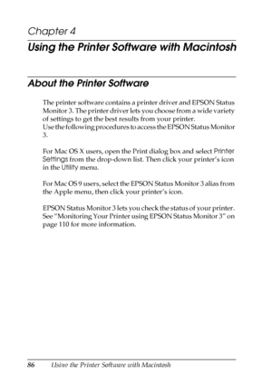 Page 8686Using the Printer Software with Macintosh
Chapter 4
Using the Printer Software with Macintosh
About the Printer Software
The printer software contains a printer driver and EPSON Status 
Monitor 3. The printer driver lets you choose from a wide variety 
of settings to get the best results from your printer. 
Use the following procedures to access the EPSON Status Monitor 
3.
For Mac OS X users, open the Print dialog box and select Printer 
Settings from the drop-down list. Then click your printer’s icon...