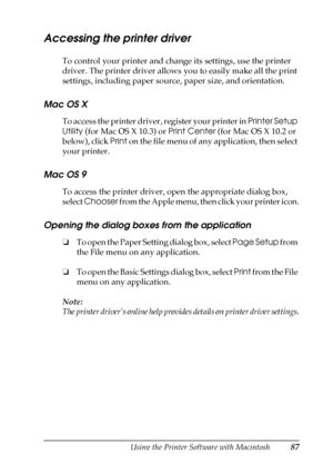 Page 87Using the Printer Software with Macintosh87
4
4
4
4
4
4
4
4
4
4
4
4
Accessing the printer driver
To control your printer and change its settings, use the printer 
driver. The printer driver allows you to easily make all the print 
settings, including paper source, paper size, and orientation.
Mac OS X
To access the printer driver, register your printer in Printer Setup 
Utility (for Mac OS X 10.3) or Print Center (for Mac OS X 10.2 or 
below), click Print on the file menu of any application, then select...