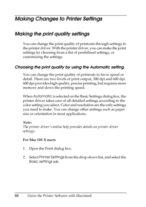 Page 8888Using the Printer Software with Macintosh
Making Changes to Printer Settings
Making the print quality settings
You can change the print quality of printouts through settings in 
the printer driver. With the printer driver, you can make the print 
settings by choosing from a list of predefined settings, or 
customizing the settings.
Choosing the print quality by using the Automatic setting
You can change the print quality of printouts to favor speed or 
detail. There are two levels of print output, 300...