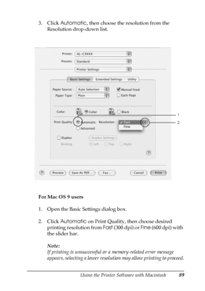 Page 89Using the Printer Software with Macintosh89
4
4
4
4
4
4
4
4
4
4
4
4
3. Click Automatic, then choose the resolution from the 
Resolution drop-down list.
For Mac OS 9 users
1. Open the Basic Settings dialog box.
2. Click Automatic on Print Quality, then choose desired 
printing resolution from Fast (300 dpi) or Fine (600 dpi) with 
the slider bar.
Note:
If printing is unsuccessful or a memory-related error message 
appears, selecting a lower resolution may allow printing to proceed.
1
2
 