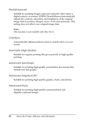 Page 9292Using the Printer Software with Macintosh
PhotoEnhance4
Suitable for printing images captured using the video input, a 
digital camera, or scanner. EPSON PhotoEnhance4 automatically 
adjusts the contrast, saturation, and brightness of the original 
image data to produce sharper, more vivid color printouts. This 
setting does not affect your original image data.
Note:
This function is not available with Mac OS X.
ColorSync
Automatically adjusts printout colors to match colors on your 
screen.
Automatic...