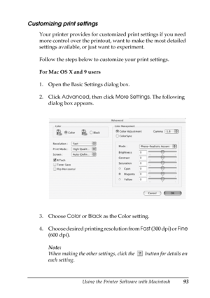 Page 93Using the Printer Software with Macintosh93
4
4
4
4
4
4
4
4
4
4
4
4
Customizing print settings
Your printer provides for customized print settings if you need 
more control over the printout, want to make the most detailed 
settings available, or just want to experiment.
Follow the steps below to customize your print settings.
For Mac OS X and 9 users
1. Open the Basic Settings dialog box.
2. Click Advanced, then click More Settings. The following 
dialog box appears.
3. Choose Color or Black as the...