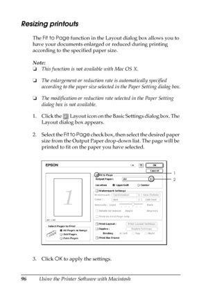 Page 9696Using the Printer Software with Macintosh
Resizing printouts
The Fit to Page function in the Layout dialog box allows you to 
have your documents enlarged or reduced during printing 
according to the specified paper size.
Note:
❏This function is not available with Mac OS X.
❏The enlargement or reduction rate is automatically specified 
according to the paper size selected in the Paper Setting dialog box.
❏The modification or reduction rate selected in the Paper Setting 
dialog box is not available.
1....