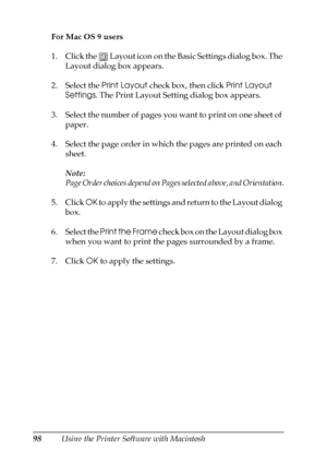 Page 9898Using the Printer Software with Macintosh For Mac OS 9 users
1. Click the   Layout icon on the Basic Settings dialog box. The 
Layout dialog box appears.
2. Select the Print Layout check box, then click Print Layout 
Settings. The Print Layout Setting dialog box appears.
3. Select the number of pages you want to print on one sheet of 
paper.
4. Select the page order in which the pages are printed on each 
sheet.
Note:
Page Order choices depend on Pages selected above, and Orientation.
5. Click OK to...