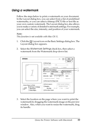 Page 99Using the Printer Software with Macintosh99
4
4
4
4
4
4
4
4
4
4
4
4
Using a watermark
Follow the steps below to print a watermark on your document. 
In the Layout dialog box, you can select from a list of predefined 
watermarks, or you can select a bitmap (PICT) file or text file as 
your own custom watermark. The Layout dialog box also allows 
you to make a variety of detailed watermark settings. For example, 
you can select the size, intensity, and position of your watermark.
Note:
This function is not...