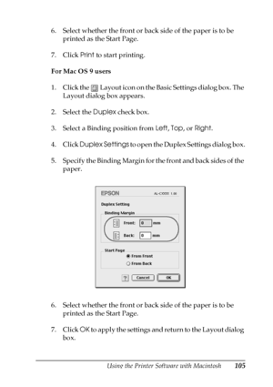 Page 105Using the Printer Software with Macintosh105
4
4
4
4
4
4
4
4
4
4
4
4
6. Select whether the front or back side of the paper is to be 
printed as the Start Page.
7. Click Print to start printing.
For Mac OS 9 users
1. Click the   Layout icon on the Basic Settings dialog box. The 
Layout dialog box appears.
2. Select the Duplex check box.
3. Select a Binding position from Left, Top, or Right.
4. Click Duplex Settings to open the Duplex Settings dialog box.
5. Specify the Binding Margin for the front and...