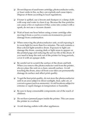 Page 1212
❏Do not dispose of used toner cartridge, photoconductor units, 
or fuser units in fire, as they can explode and cause injury. 
Dispose of them according to local regulations.
❏If toner is spilled, use a broom and dustpan or a damp cloth 
with soap and water to clean it up. Because the fine particles 
can cause a fire or explosion if they come into contact with a 
spark, do not use a vacuum cleaner.
❏Wait at least one hour before using a toner cartridge after 
moving it from a cool to a warm...