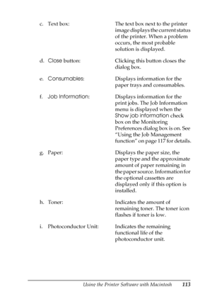 Page 113Using the Printer Software with Macintosh113
4
4
4
4
4
4
4
4
4
4
4
4
c. Text box: The text box next to the printer 
image displays the current status 
of the printer. When a problem 
occurs, the most probable 
solution is displayed. 
d.Close button: Clicking this button closes the 
dialog box. 
e.Consumables: Displays information for the 
paper trays and consumables.
f.Job Information: Displays information for the 
print jobs. The Job Information 
menu is displayed when the 
Show job information check...