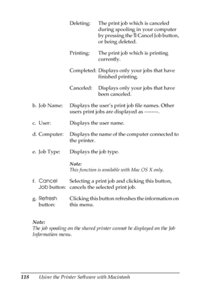 Page 118118Using the Printer Software with Macintosh Note:
The job spooling on the shared printer cannot be displayed on the Job 
Information menu.Deleting: The print job which is canceled 
during spooling in your computer 
by pressing the + Cancel Job button, 
or being deleted.
Printing: The print job which is printing 
currently.
Completed: Displays only your jobs that have 
finished printing.
Canceled: Displays only your jobs that have 
been canceled.
b. Job Name: Displays the user’s print job file names....