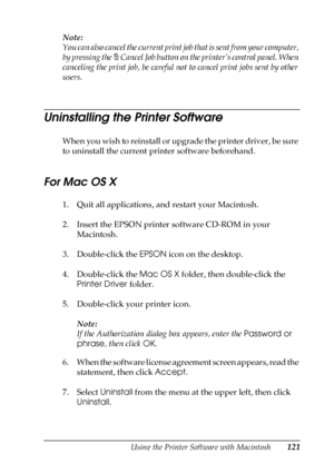 Page 121Using the Printer Software with Macintosh121
4
4
4
4
4
4
4
4
4
4
4
4
Note: 
You can also cancel the current print job that is sent from your computer, 
by pressing the + Cancel Job button on the printer’s control panel. When 
canceling the print job, be careful not to cancel print jobs sent by other 
users.
Uninstalling the Printer Software
When you wish to reinstall or upgrade the printer driver, be sure 
to uninstall the current printer software beforehand.
For Mac OS X
1. Quit all applications, and...