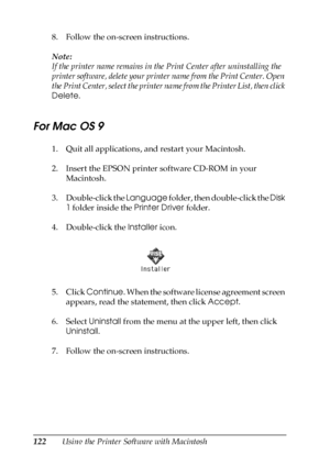 Page 122122Using the Printer Software with Macintosh 8. Follow the on-screen instructions.
Note:
If the printer name remains in the Print Center after uninstalling the 
printer software, delete your printer name from the Print Center. Open 
the Print Center, select the printer name from the Printer List, then click 
Delete.
For Mac OS 9
1. Quit all applications, and restart your Macintosh.
2. Insert the EPSON printer software CD-ROM in your 
Macintosh.
3. Double-click the Language folder, then double-click the...