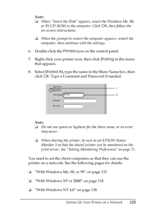 Page 125Setting Up Your Printer on a Network125
5
5
5
5
5
5
5
5
5
5
5
5
Note:
❏When “Insert the Disk” appears, insert the Windows Me, 98, 
or 95 CD-ROM in the computer. Click OK, then follow the 
on-screen instructions.
❏When the prompt to restart the computer appears, restart the 
computer, then continue with the settings.
6. Double-click the Printers icon on the control panel.
7. Right-click your printer icon, then click Sharing in the menu 
that appears.
8. Select Shared As, type the name in the Share Name...