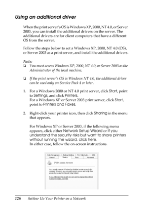 Page 126126Setting Up Your Printer on a Network
Using an additional driver
When the print server’s OS is Windows XP, 2000, NT 4.0, or Server 
2003, you can install the additional drivers on the server. The 
additional drivers are for client computers that have a different 
OS from the server.
Follow the steps below to set a Windows XP, 2000, NT 4.0 (OS), 
or Server 2003 as a print server, and install the additional drivers.
Note:
❏You must access Windows XP, 2000, NT 4.0, or Server 2003 as the 
Administrator of...