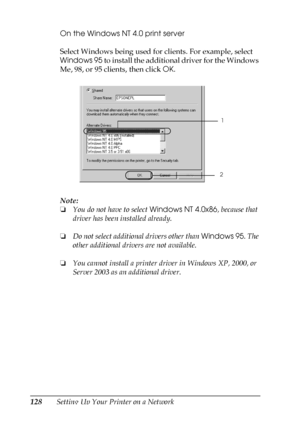 Page 128128Setting Up Your Printer on a NetworkOn the Windows NT 4.0 print server
Select Windows being used for clients. For example, select 
Windows 95 to install the additional driver for the Windows 
Me, 98, or 95 clients, then click OK.
Note:
❏You do not have to select Windows NT 4.0x86, because that 
driver has been installed already.
❏Do not select additional drivers other than Windows 95. The 
other additional drivers are not available.
❏You cannot install a printer driver in Windows XP, 2000, or 
Server...