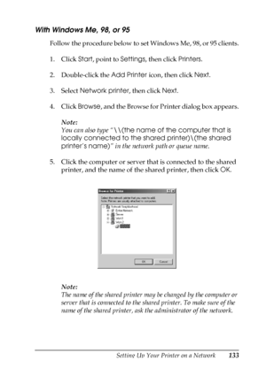 Page 133Setting Up Your Printer on a Network133
5
5
5
5
5
5
5
5
5
5
5
5
With Windows Me, 98, or 95
Follow the procedure below to set Windows Me, 98, or 95 clients.
1. Click Start, point to Settings, then click Printers.
2. Double-click the Add Printer icon, then click Next.
3. Select Network printer, then click Next.
4. Click Browse, and the Browse for Printer dialog box appears.
Note:
You can also type “\\(the name of the computer that is 
locally connected to the shared printer)\(the shared 
printer’s name)”...