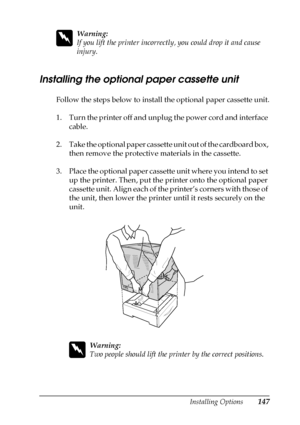 Page 147Installing Options147
6
6
6
6
6
6
6
6
6
6
6
6
w
Warning:
If you lift the printer incorrectly, you could drop it and cause 
injury.
Installing the optional paper cassette unit
Follow the steps below to install the optional paper cassette unit.
1. Turn the printer off and unplug the power cord and interface 
cable.
2. Take the optional paper cassette unit out of the cardboard box, 
then remove the protective materials in the cassette.
3. Place the optional paper cassette unit where you intend to set 
up...