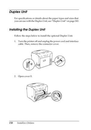 Page 150150Installing Options
Duplex Unit
For specifications or details about the paper types and sizes that 
you can use with the Duplex Unit, see “Duplex Unit” on page 243.
Installing the Duplex Unit
Follow the steps below to install the optional Duplex Unit.
1. Turn the printer off and unplug the power cord and interface 
cable. Then, remove the connector cover.
2. Open cover E.
 