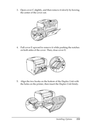 Page 151Installing Options151
6
6
6
6
6
6
6
6
6
6
6
6
3. Open cover C slightly, and then remove it slowly by bowing 
the center of the cover out.
4. Pull cover E upward to remove it while pushing the notches 
on both sides of the cover. Then, close cover E.
5. Align the two hooks on the bottom of the Duplex Unit with 
the holes on the printer, then insert the Duplex Unit firmly.
 