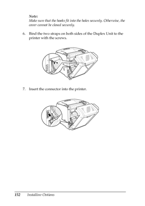 Page 152152Installing OptionsNote:
Make sure that the hooks fit into the holes securely. Otherwise, the 
cover cannot be closed securely.
6. Bind the two straps on both sides of the Duplex Unit to the 
printer with the screws.
7. Insert the connector into the printer.
 