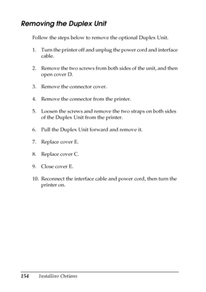 Page 154154Installing Options
Removing the Duplex Unit
Follow the steps below to remove the optional Duplex Unit.
1. Turn the printer off and unplug the power cord and interface 
cable.
2. Remove the two screws from both sides of the unit, and then 
open cover D.
3. Remove the connector cover.
4. Remove the connector from the printer.
5. Loosen the screws and remove the two straps on both sides 
of the Duplex Unit from the printer.
6. Pull the Duplex Unit forward and remove it.
7. Replace cover E.
8. Replace...
