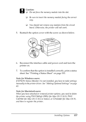 Page 157Installing Options157
6
6
6
6
6
6
6
6
6
6
6
6
c
Caution:
❏Do not force the memory module into the slot.
❏Be sure to insert the memory module facing the correct 
way.
❏You should not remove any modules from the circuit 
board. Otherwise, the printer will not work.
5. Reattach the option cover with the screw as shown below.
6. Reconnect the interface cable and power cord and turn the 
printer on.
7. To confirm that the option is installed correctly, print a status 
sheet. See “Printing a Status Sheet” on...