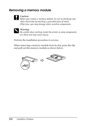 Page 158158Installing Options
Removing a memory module
c
Caution:
Before you remove a memory module, be sure to discharge any 
static electricity by touching a grounded piece of metal. 
Otherwise, you may damage static-sensitive components.
w
Warning:
Be careful when working inside the printer as some components 
are sharp and may cause injury.
Perform the installation procedure in reverse.
When removing a memory module from its slot, press the clip 
and pull out the memory module as shown below.
 