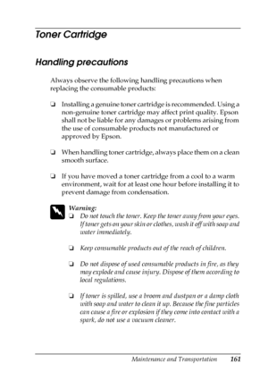 Page 161Maintenance and Transportation161
7
7
7
7
7
7
7
7
7
7
7
7
Toner Cartridge
Handling precautions
Always observe the following handling precautions when 
replacing the consumable products:
❏Installing a genuine toner cartridge is recommended. Using a 
non-genuine toner cartridge may affect print quality. Epson 
shall not be liable for any damages or problems arising from 
the use of consumable products not manufactured or 
approved by Epson.
❏When handling toner cartridge, always place them on a clean...