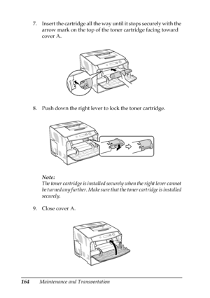 Page 164164Maintenance and Transportation 7. Insert the cartridge all the way until it stops securely with the 
arrow mark on the top of the toner cartridge facing toward 
cover A.
8. Push down the right lever to lock the toner cartridge.
Note:
The toner cartridge is installed securely when the right lever cannot 
be turned any further. Make sure that the toner cartridge is installed 
securely.
9. Close cover A.
 