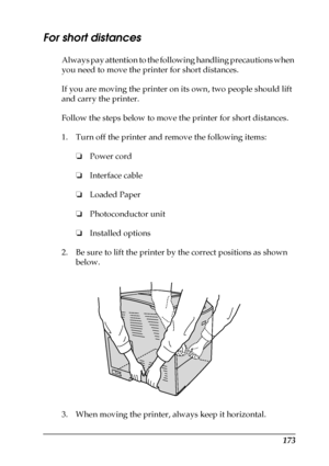 Page 173173
For short distances
Always pay attention to the following handling precautions when 
you need to move the printer for short distances.
If you are moving the printer on its own, two people should lift 
and carry the printer.
Follow the steps below to move the printer for short distances. 
1. Turn off the printer and remove the following items:
❏Power cord
❏Interface cable
❏Loaded Paper
❏Photoconductor unit
❏Installed options
2. Be sure to lift the printer by the correct positions as shown 
below.
3....