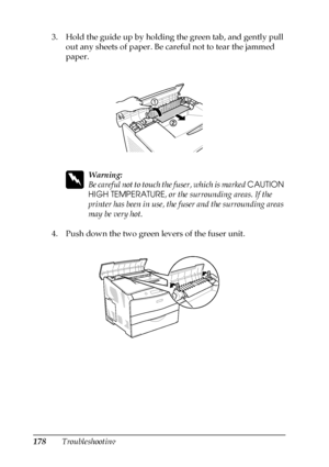 Page 178178Troubleshooting 3. Hold the guide up by holding the green tab, and gently pull 
out any sheets of paper. Be careful not to tear the jammed 
paper.
w
Warning:
Be careful not to touch the fuser, which is marked CAUTION 
HIGH TEMPERATURE, or the surrounding areas. If the 
printer has been in use, the fuser and the surrounding areas 
may be very hot.
4. Push down the two green levers of the fuser unit.
 