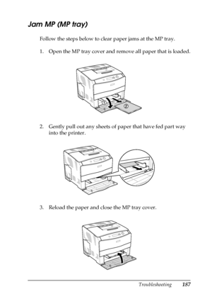 Page 187Troubleshooting187
8
8
8
8
8
8
8
8
8
8
8
8
Jam MP (MP tray)
Follow the steps below to clear paper jams at the MP tray.
1. Open the MP tray cover and remove all paper that is loaded.
2. Gently pull out any sheets of paper that have fed part way 
into the printer.
3. Reload the paper and close the MP tray cover.
 