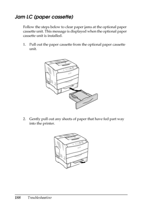 Page 188188Troubleshooting
Jam LC (paper cassette)
Follow the steps below to clear paper jams at the optional paper 
cassette unit. This message is displayed when the optional paper 
cassette unit is installed.
1. Pull out the paper cassette from the optional paper cassette 
unit.
2. Gently pull out any sheets of paper that have fed part way 
into the printer.
 