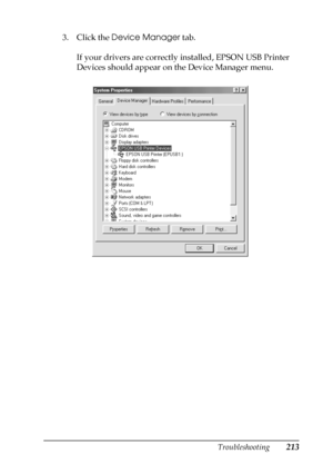 Page 213Troubleshooting213
8
8
8
8
8
8
8
8
8
8
8
8
3. Click the Device Manager tab.
If your drivers are correctly installed, EPSON USB Printer 
Devices should appear on the Device Manager menu.
 