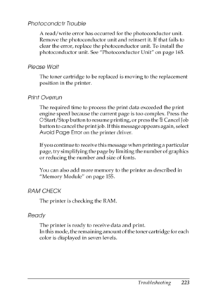 Page 223Troubleshooting223
8
8
8
8
8
8
8
8
8
8
8
8
Photocondctr Trouble
A read/write error has occurred for the photoconductor unit. 
Remove the photoconductor unit and reinsert it. If that fails to 
clear the error, replace the photoconductor unit. To install the 
photoconductor unit. See “Photoconductor Unit” on page 165.
Please Wait
The toner cartridge to be replaced is moving to the replacement 
position in the printer.
Print Overrun
The required time to process the print data exceeded the print 
engine...