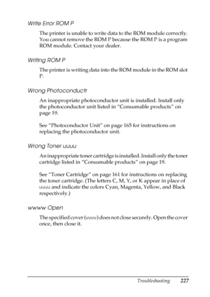 Page 227Troubleshooting227
8
8
8
8
8
8
8
8
8
8
8
8
Write Error ROM P
The printer is unable to write data to the ROM module correctly. 
You cannot remove the ROM P because the ROM P is a program 
ROM module. Contact your dealer.
Writing ROM P
The printer is writing data into the ROM module in the ROM slot 
P.
Wrong Photoconductr
An inappropriate photoconductor unit is installed. Install only 
the photoconductor unit listed in “Consumable products” on 
page 19.
See “Photoconductor Unit” on page 165 for...