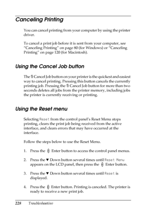 Page 228228Troubleshooting
Canceling Printing
You can cancel printing from your computer by using the printer 
driver.
To cancel a print job before it is sent from your computer, see 
“Canceling Printing” on page 80 (for Windows) or “Canceling 
Printing” on page 120 (for Macintosh).
Using the Cancel Job button
The + C a n c e l  J o b  b u t t o n  o n  y o u r  p r i n t e r  i s  t h e  q u i c k e s t  a n d  e a s i e s t  
way to cancel printing. Pressing this button cancels the currently 
printing job....