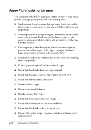 Page 234234Technical Specifications
Paper that should not be used
You cannot use the following paper in this printer. It may cause 
printer damage, paper jams, and poor print quality:
❏Media meant for other color laser printers, black-and-white 
laser printers, color copiers, black-and-white copiers, or ink 
jet printers
❏Printed paper on which printing has been done by any other 
color laser printers, black-and-white laser printers, color 
copiers, black-and-white copiers, ink jet printers, or thermal 
transfer...