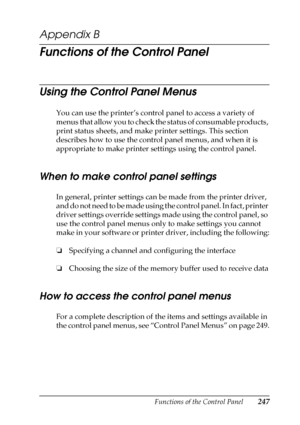 Page 247Functions of the Control Panel247
B
B
B
B
B
B
B
B
B
B
B
B
Appendix B
Functions of the Control Panel
Using the Control Panel Menus
You can use the printer’s control panel to access a variety of 
menus that allow you to check the status of consumable products, 
print status sheets, and make printer settings. This section 
describes how to use the control panel menus, and when it is 
appropriate to make printer settings using the control panel.
When to make control panel settings
In general, printer...