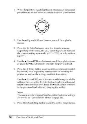 Page 248248Functions of the Control Panel 1. When the printer’s Ready light is on, press any of the control 
panel buttons shown below accesses the control panel menus.
2. Use the u Up and d Down buttons to scroll through the 
menus.
3. Press the   Enter button to view the items in a menu. 
Depending on the menu, the LCD panel displays an item and 
the current setting separated (YYYY=ZZZZ), or only an item 
(YYYY).
4. Use the u Up and d Down buttons to scroll through the items, 
or press the l Back button to...