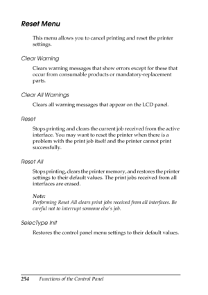 Page 254254Functions of the Control Panel
Reset Menu
This menu allows you to cancel printing and reset the printer 
settings.
Clear Warning
Clears warning messages that show errors except for these that 
occur from consumable products or mandatory-replacement 
parts.
Clear All Warnings
Clears all warning messages that appear on the LCD panel.
Reset
Stops printing and clears the current job received from the active 
interface. You may want to reset the printer when there is a 
problem with the print job itself...